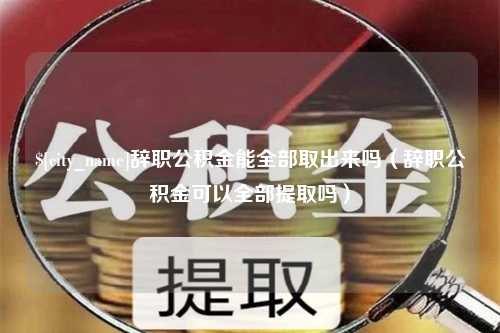 汉川辞职公积金能全部取出来吗（辞职公积金可以全部提取吗）