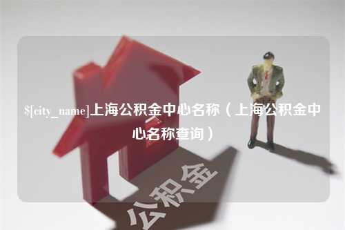 汉川上海公积金中心名称（上海公积金中心名称查询）